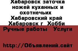 Хабаровск заточка ножей куханных и охотнечьих - Хабаровский край, Хабаровск г. Хобби. Ручные работы » Услуги   